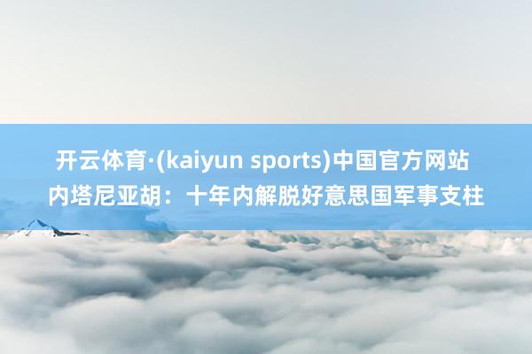 开云体育·(kaiyun sports)中国官方网站 内塔尼亚胡：十年内解脱好意思国军事支柱