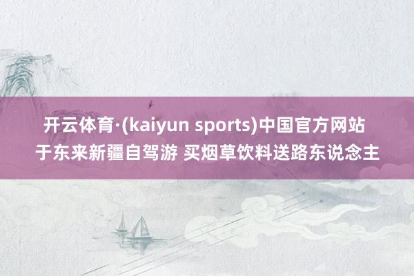 开云体育·(kaiyun sports)中国官方网站 于东来新疆自驾游 买烟草饮料送路东说念主
