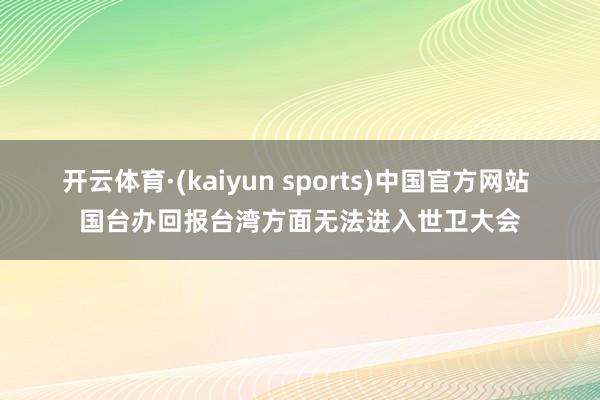 开云体育·(kaiyun sports)中国官方网站 国台办回报台湾方面无法进入世卫大会