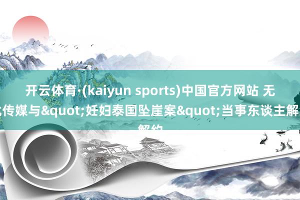 开云体育·(kaiyun sports)中国官方网站 无忧传媒与"妊妇泰国坠崖案"当事东谈主解约