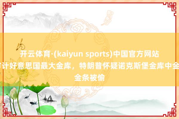 开云体育·(kaiyun sports)中国官方网站 重提审计好意思国最大金库，特朗普怀疑诺克斯堡金库中金条被偷