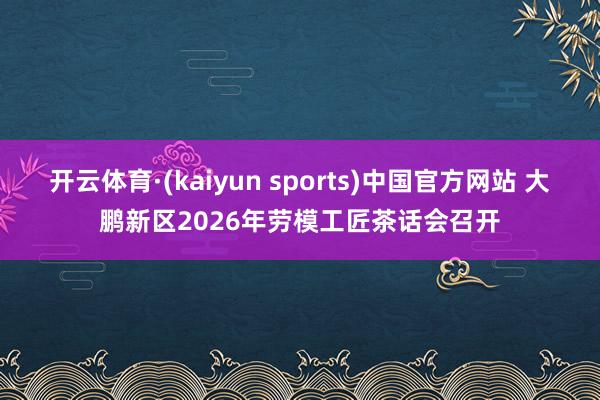 开云体育·(kaiyun sports)中国官方网站 大鹏新区2026年劳模工匠茶话会召开