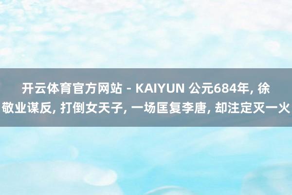 开云体育官方网站 - KAIYUN 公元684年, 徐敬业谋反, 打倒女天子, 一场匡复李唐, 却注定灭一火