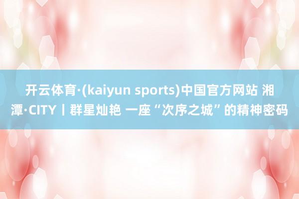 开云体育·(kaiyun sports)中国官方网站 湘潭·CITY丨群星灿艳 一座“次序之城”的精神密码
