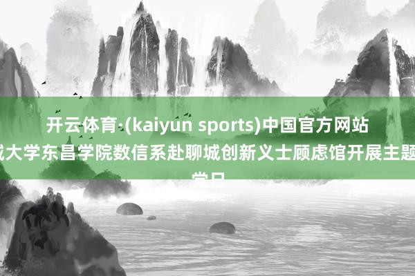 开云体育·(kaiyun sports)中国官方网站 聊城大学东昌学院数信系赴聊城创新义士顾虑馆开展主题党日
