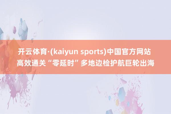开云体育·(kaiyun sports)中国官方网站 高效通关“零延时”多地边检护航巨轮出海