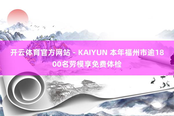 开云体育官方网站 - KAIYUN 本年福州市逾1800名劳模享免费体检