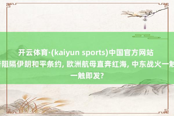 开云体育·(kaiyun sports)中国官方网站 特朗普阻隔伊朗和平条约, 欧洲航母直奔红海, 中东战火一触即发?