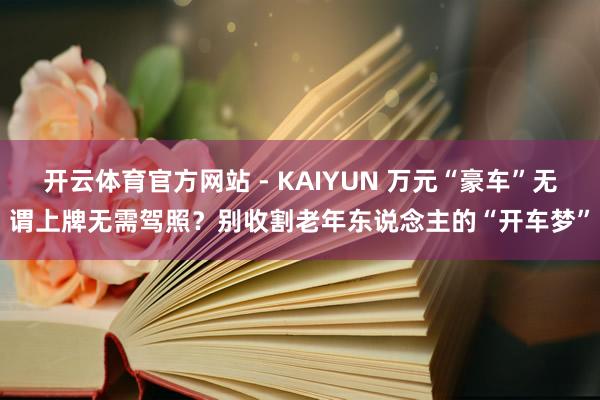 开云体育官方网站 - KAIYUN 万元“豪车”无谓上牌无需驾照?别收割老年东说念主的“开车梦”