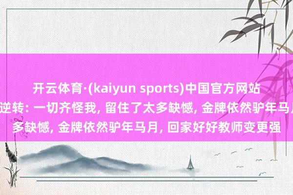 开云体育·(kaiyun sports)中国官方网站 张本智和回答遭梁靖崑逆转: 一切齐怪我, 留住了太多缺憾, 金牌依然驴年马月, 回家好好教师变更强