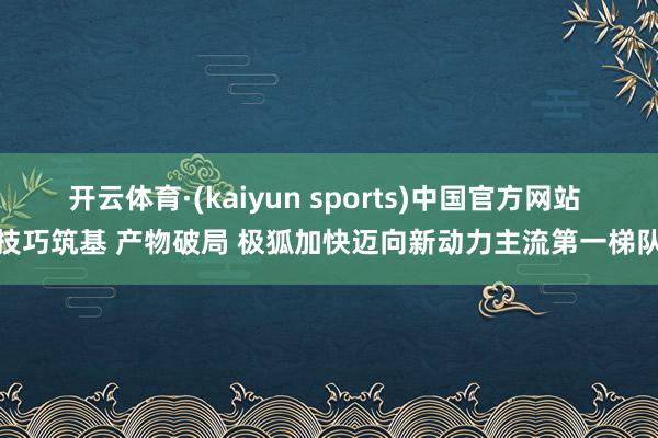 开云体育·(kaiyun sports)中国官方网站 技巧筑基 产物破局 极狐加快迈向新动力主流第一梯队
