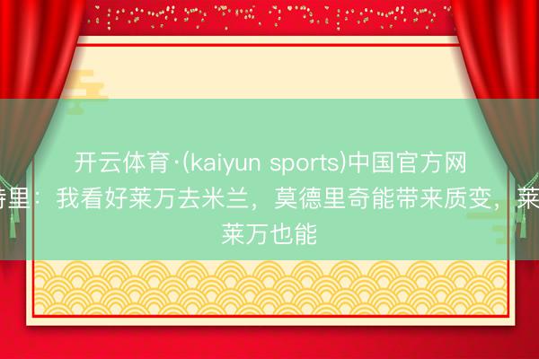 开云体育·(kaiyun sports)中国官方网站 马特里：我看好莱万去米兰，莫德里奇能带来质变，莱万也能