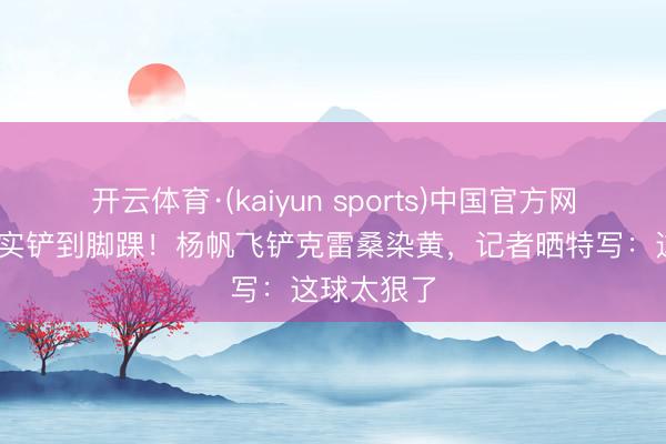 开云体育·(kaiyun sports)中国官方网站 结沉稳实铲到脚踝!杨帆飞铲克雷桑染黄,记者晒特写:这球太狠了
