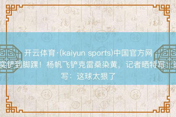 开云体育·(kaiyun sports)中国官方网站 结持重实铲到脚踝！杨帆飞铲克雷桑染黄，记者晒特写：这球太狠了