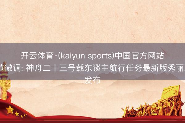 开云体育·(kaiyun sports)中国官方网站 细节微调: 神舟二十三号载东谈主航行任务最新版秀丽发布