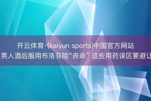 开云体育·(kaiyun sports)中国官方网站 男人酒后服用布洛芬险“丧命” 这些用药误区要避让