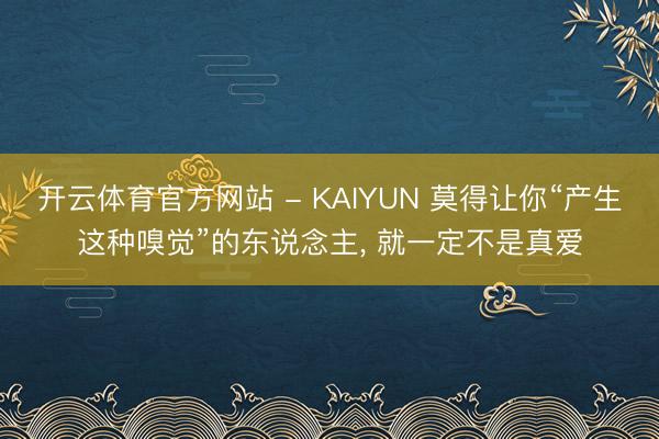 开云体育官方网站 - KAIYUN 莫得让你“产生这种嗅觉”的东说念主， 就一定不是真爱