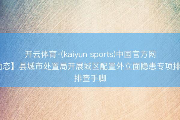 开云体育·(kaiyun sports)中国官方网站 【动态】县城市处置局开展城区配置外立面隐患专项排查手脚