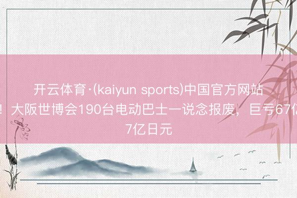 开云体育·(kaiyun sports)中国官方网站 血亏!大阪世博会190台电动巴士一说念报废,巨亏67亿日元