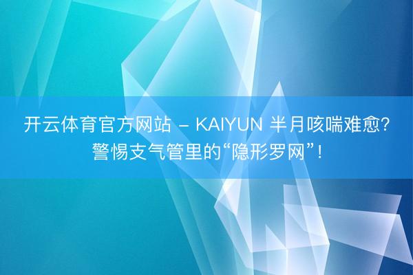 开云体育官方网站 - KAIYUN 半月咳喘难愈？警惕支气管里的“隐形罗网”！