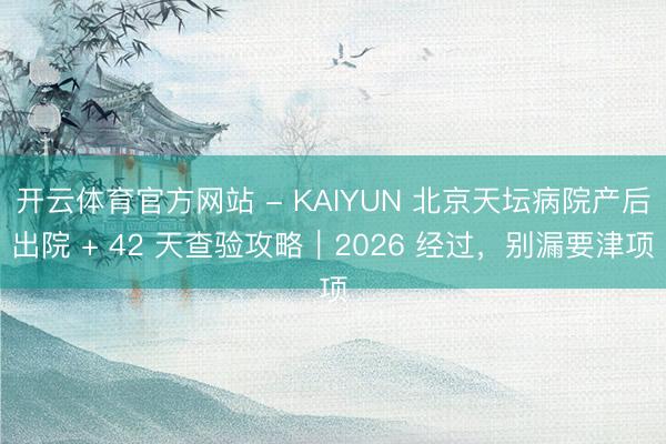 开云体育官方网站 - KAIYUN 北京天坛病院产后出院 + 42 天查验攻略｜2026 经过，别漏要津项