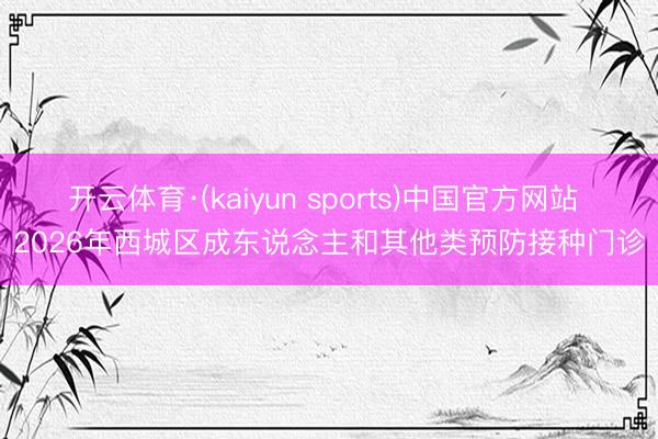 开云体育·(kaiyun sports)中国官方网站 2026年西城区成东说念主和其他类预防接种门诊