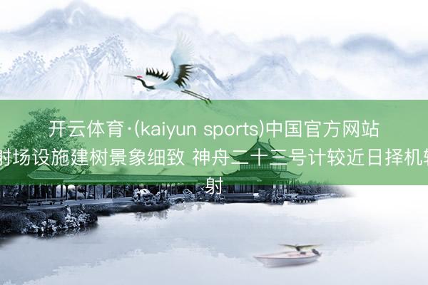 开云体育·(kaiyun sports)中国官方网站 辐射场设施建树景象细致 神舟二十三号计较近日择机辐射