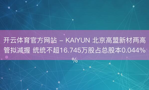 开云体育官方网站 - KAIYUN 北京高盟新材两高管拟减握 统统不超16.745万股占总股本0.044%