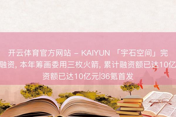 开云体育官方网站 - KAIYUN 「宇石空间」完成5亿元A轮融资， 本年筹画委用三枚火箭， 累计融资额已达10亿元|36氪首发