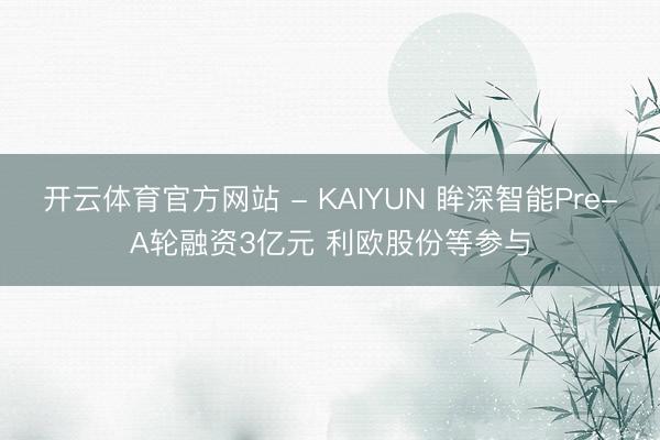 开云体育官方网站 - KAIYUN 眸深智能Pre-A轮融资3亿元 利欧股份等参与