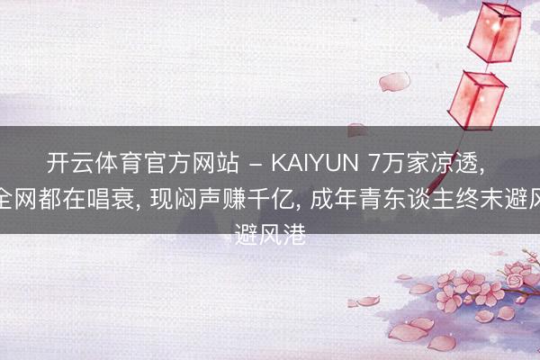 开云体育官方网站 - KAIYUN 7万家凉透， 曾全网都在唱衰， 现闷声赚千亿， 成年青东谈主终末避风港