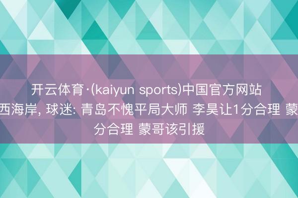 开云体育·(kaiyun sports)中国官方网站 国安1-1西海岸, 球迷: 青岛不愧平局大师 李昊让1分合理 蒙哥该引援