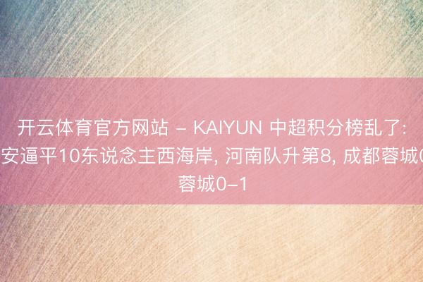 开云体育官方网站 - KAIYUN 中超积分榜乱了: 国安逼平10东说念主西海岸， 河南队升第8， 成都蓉城0-1