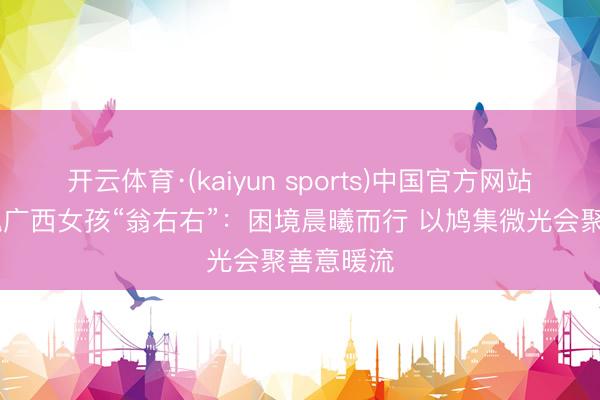 开云体育·(kaiyun sports)中国官方网站 铿锵玫瑰广西女孩“翁右右”：困境晨曦而行 以鸠集微光会聚善意暖流