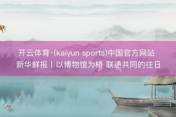 开云体育·(kaiyun sports)中国官方网站 新华鲜报丨以博物馆为桥 联通共同的往日