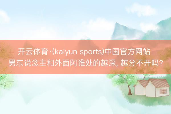 开云体育·(kaiyun sports)中国官方网站 男东说念主和外面阿谁处的越深， 越分不开吗?