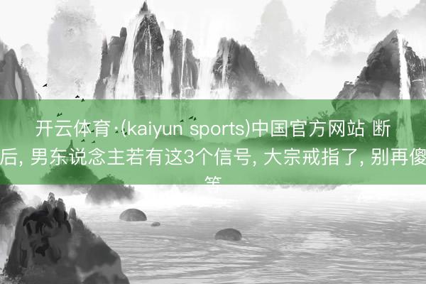 开云体育·(kaiyun sports)中国官方网站 断联后, 男东说念主若有这3个信号, 大宗戒指了, 别再傻等