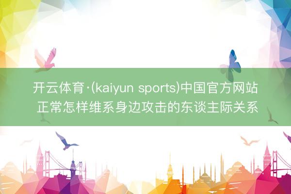开云体育·(kaiyun sports)中国官方网站 正常怎样维系身边攻击的东谈主际关系
