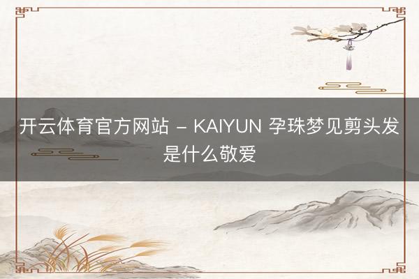 开云体育官方网站 - KAIYUN 孕珠梦见剪头发是什么敬爱