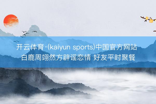 开云体育·(kaiyun sports)中国官方网站 白鹿周翊然方辟谣恋情 好友平时聚餐