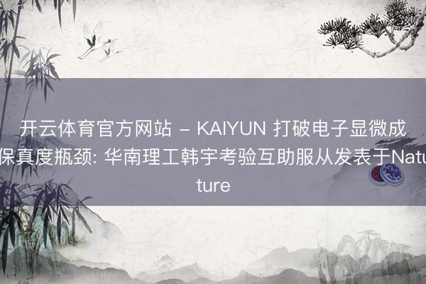 开云体育官方网站 - KAIYUN 打破电子显微成像保真度瓶颈: 华南理工韩宇考验互助服从发表于Nature