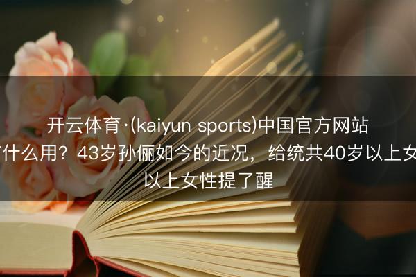 开云体育·(kaiyun sports)中国官方网站 钱再多有什么用？43岁孙俪如今的近况，给统共40岁以上女性提了醒