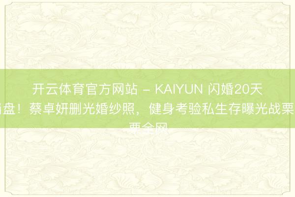 开云体育官方网站 - KAIYUN 闪婚20天就崩盘！蔡卓妍删光婚纱照，健身考验私生存曝光战栗全网