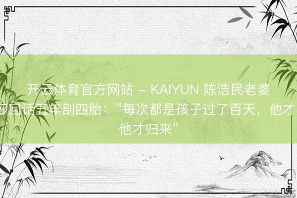 开云体育官方网站 - KAIYUN 陈浩民老婆蒋丽莎回话五年剖四胎:“每次都是孩子过了百天,他才归来”