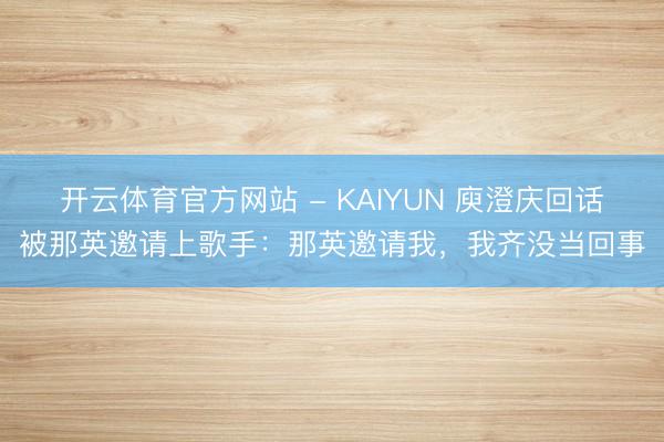 开云体育官方网站 - KAIYUN 庾澄庆回话被那英邀请上歌手:那英邀请我,我齐没当回事