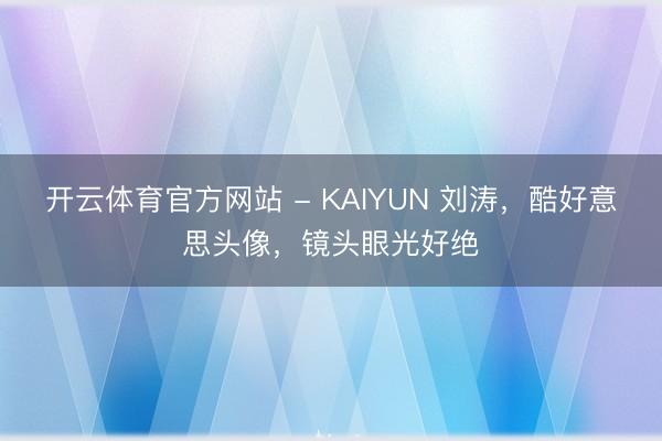 开云体育官方网站 - KAIYUN 刘涛，酷好意思头像，镜头眼光好绝