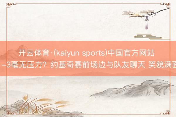 开云体育·(kaiyun sports)中国官方网站 1-3毫无压力？约基奇赛前场边与队友聊天 笑貌满面