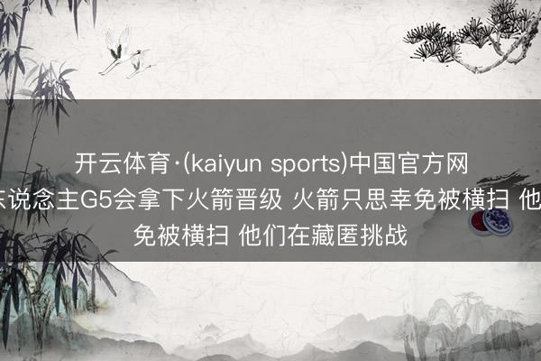 开云体育·(kaiyun sports)中国官方网站 追梦:湖东说念主G5会拿下火箭晋级 火箭只思幸免被横扫 他们在藏匿挑战