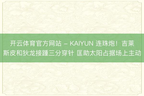 开云体育官方网站 - KAIYUN 连珠炮！吉莱斯皮和狄龙接踵三分穿针 匡助太阳占据场上主动