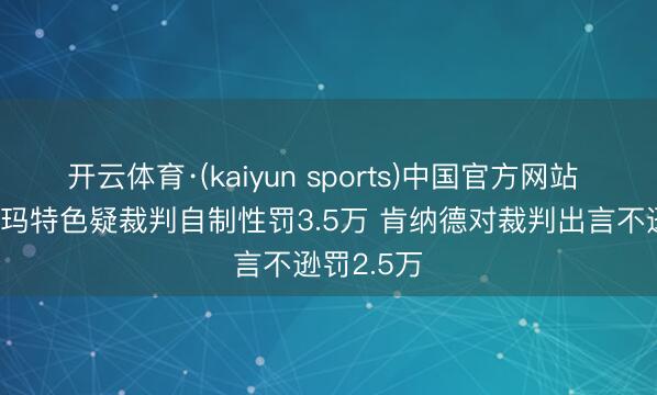 开云体育·(kaiyun sports)中国官方网站 NBA：斯玛特色疑裁判自制性罚3.5万 肯纳德对裁判出言不逊罚2.5万